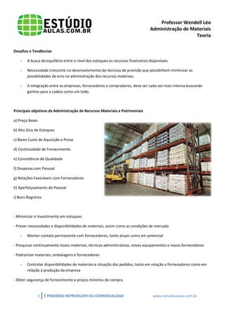 Professor Wendell Léo
Administração de Materiais
Teoria
Desafios e Tendências
-

A busca do equilíbrio entre o nível dos estoques os recursos financeiros disponíveis.

-

Necessidade crescente no desenvolvimento de técnicas de previsão que possibilitem minimizar as
possibilidades de erro na administração dos recursos materiais.

-

A integração entre as empresas, fornecedores e compradores, deve ser cada vez mais intensa buscando
ganhos para a cadeia como um todo.

Principais objetivos da Administração de Recursos Materiais e Patrimoniais
a) Preço Baixo
b) Alto Giro de Estoques
c) Baixo Custo de Aquisição e Posse
d) Continuidade de Fornecimento
e) Consistência de Qualidade
f) Despesas com Pessoal
g) Relações Favoráveis com Fornecedores
h) Aperfeiçoamento de Pessoal
i) Bons Registros

- Minimizar o investimento em estoques
- Prever necessidades e disponibilidades de materiais, assim como as condições de mercado
-

Manter contato permanente com fornecedores, tanto atuais como em potencial

- Pesquisar continuamente novos materiais, técnicas administrativas, novos equipamentos e novos fornecedores
- Padronizar materiais, embalagens e fornecedores
-

Controlar disponibilidades de materiais e situação dos pedidos, tanto em relação a fornecedores como em
relação à produção da empresa

- Obter segurança de fornecimento e preços mínimos de compra

3

É PROIBIDO REPRODUZIR OU COMERCIALIZAR

www.estudioaulas.com.br

 
