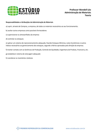 Professor Wendell Léo
Administração de Materiais
Teoria
Responsabilidades e Atribuições da Administração de Materiais
a) suprir, através de Compras, a empresa, de todos os materiais necessários ao seu funcionamento.
b) avaliar outras empresas como possíveis fornecedores
c) supervisionar os almoxarifados da empresa
d) controlar os estoques
e) aplicar um sistema de reprovisionamento adequado, fixando Estoques Mínimos, Lotes Econômicos e outros
índices necessários ao gerenciamento dos estoques, segundo critérios aprovados pela direção da empresa.
f) manter contato com as Gerências de Produção, Controle de Qualidade, Engenharia de Produto, Financeira, etc.
g) estabelecer sistema de estocagem adequado
h) coordenar os inventários rotativos

4

É PROIBIDO REPRODUZIR OU COMERCIALIZAR

www.estudioaulas.com.br

 