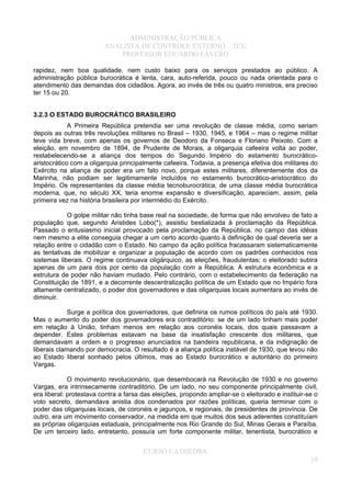 ADMINISTRAÇÃO PÚBLICA
ANALISTA DE CONTROLE EXTERNO – TCU
PROFESSOR EDUARDO FÁVERO
rapidez, nem boa qualidade, nem custo baixo para os serviços prestados ao público. A
administração pública burocrática é lenta, cara, auto-referida, pouco ou nada orientada para o
atendimento das demandas dos cidadãos. Agora, ao invés de três ou quatro ministros, era preciso
ter 15 ou 20.
3.2.3 O ESTADO BUROCRÁTICO BRASILEIRO
A Primeira República pretendia ser uma revolução de classe média, como seriam
depois as outras três revoluções militares no Brasil – 1930, 1945, e 1964 – mas o regime militar
teve vida breve, com apenas os governos de Deodoro da Fonseca e Floriano Peixoto. Com a
eleição, em novembro de 1894, de Prudente de Morais, a oligarquia cafeeira volta ao poder,
restabelecendo-se a aliança dos tempos do Segundo Império do estamento burocrático-
aristocrático com a oligarquia principalmente cafeeira. Todavia, a presença efetiva dos militares do
Exército na aliança de poder era um fato novo, porque estes militares, diferentemente dos da
Marinha, não podiam ser legitimamente incluídos no estamento burocrático-aristocrático do
Império. Os representantes da classe média tecnoburocrática, de uma classe média burocrática
moderna, que, no século XX, teria enorme expansão e diversificação, apareciam, assim, pela
primeira vez na história brasileira por intermédio do Exército.
O golpe militar não tinha base real na sociedade, de forma que não envolveu de fato a
população que, segundo Aristides Lobo(*), assistiu bestializada à proclamação da República.
Passado o entusiasmo inicial provocado pela proclamação da República, no campo das idéias
nem mesmo a elite conseguia chegar a um certo acordo quanto à definição de qual deveria ser a
relação entre o cidadão com o Estado. No campo da ação política fracassaram sistematicamente
as tentativas de mobilizar e organizar a população de acordo com os padrões conhecidos nos
sistemas liberais. O regime continuava oligárquico, as eleições, fraudulentas; o eleitorado subira
apenas de um para dois por cento da população com a República. A estrutura econômica e a
estrutura de poder não haviam mudado. Pelo contrário, com o estabelecimento da federação na
Constituição de 1891, e a decorrente descentralização política de um Estado que no Império fora
altamente centralizado, o poder dos governadores e das oligarquias locais aumentara ao invés de
diminuir.
Surge a política dos governadores, que definiria os rumos políticos do país até 1930.
Mas o aumento do poder dos governadores era contraditório: se de um lado tinham mais poder
em relação à União, tinham menos em relação aos coronéis locais, dos quais passavam a
depender. Estes problemas estavam na base da insatisfação crescente dos militares, que
demandavam a ordem e o progresso anunciados na bandeira republicana, e da indignação de
liberais clamando por democracia. O resultado é a aliança política instável de 1930, que levou não
ao Estado liberal sonhado pelos últimos, mas ao Estado burocrático e autoritário do primeiro
Vargas.
O movimento revolucionário, que desembocará na Revolução de 1930 e no governo
Vargas, era intrinsecamente contraditório. De um lado, no seu componente principalmente civil,
era liberal: protestava contra a farsa das eleições, propondo ampliar-se o eleitorado e instituir-se o
voto secreto, demandava anistia dos condenados por razões políticas, queria terminar com o
poder das oligarquias locais, de coronéis e jagunços, e regionais, de presidentes de província. De
outro, era um movimento conservador, na medida em que muitos dos seus aderentes constituíam
as próprias oligarquias estaduais, principalmente nos Rio Grande do Sul, Minas Gerais e Paraíba.
De um terceiro lado, entretanto, possuía um forte componente militar, tenentista, burocrático e
CURSO CATHEDRA
10
 