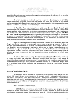 ADMINISTRAÇÃO PÚBLICA
ANALISTA DE CONTROLE EXTERNO – TCU
PROFESSOR EDUARDO FÁVERO
autoritário. Seu objetivo maior era centralizar o poder nacional, colocando sob controle os coronéis
locais e dos estados federados.
O terceiro aspecto do movimento sagra-se vencedor, e durante quinze anos Getúlio
Vargas permanece no poder, sendo que nos últimos oito anos, nos quadros de um regime
estritamente autoritário. Estabelece o poder da União sobre os estados federados e as oligarquias
locais, e dá impulso ao processo de industrialização.
A República fora descentralizadora e oligárquica. O novo Estado fundado pela
Revolução de 1930, ainda que conserve elementos da velha aristocracia, será um Estado antes
do que qualquer coisa autoritário e burocrático no seio de uma sociedade em que o capitalismo
industrial se torna afinal dominante. Duas classes novas sobem ao poder: a burguesia industrial
e a nova classe média tecnoburocrática. Ambas eram originárias de classes ou estamentos
antigos: a burguesia industrial originava-se da burguesia mercantil; a moderna burocracia evoluiu
do estamento burocrático patrimonialista. Diferentemente da sua antecessora, a burocracia não
tinha caráter aristocrático, nem estava circunscrita ao Estado.
Além da clássica tarefa política e administrativa, a nova burocracia passava a ter uma
função econômica essencial: a coordenação das grandes empresas produtoras de bens e
serviços, fossem elas estatais ou privadas. Enquanto no setor público Getúlio Vargas realizava,
nos anos 30, a reforma burocrática, a “civil service reform”, que na França, Inglaterra e Alemanha,
acontecera na segunda metade do século anterior, e nos Estados Unidos, na primeira década
deste século, no setor privado o surgimento de grandes organizações empresariais públicas e
privadas promovia o surgimento de uma burocracia moderna, voltada para a voltada para
produção.
O Estado Patrimonial teve longa duração no seio da Sociedade Mercantil e Senhorial,
o Estado Burocrático, na Sociedade Capitalista, Industrial teve vida curta. Curta porque a
industrialização chegou tarde e logo começou a ser substituída pela sociedade pós-industrial do
conhecimento e dos serviços, curta porque a Reforma Burocrática de 1936 também chegou tarde
e foi atropelada pela reforma gerencial, que a globalização imporia e a democracia tornaria
possível.
3.3 O ESTADO DE BEM ESTAR
No momento em que o Estado se converteu no grande Estado social e econômico do
século XX, assumindo um número crescente de serviços sociais – educação, saúde, cultura,
previdência e assistência social, pesquisa científica – e de papéis econômicos – regulação do
sistema econômico interno, das relações econômicas internacionais, estabilidade da moeda e do
sistema financeiro, provisão de serviços públicos e de infra-estrutura, o problema da eficiência
tornou-se essencial.
Esse estado tinha três dimensões:
- ECONÔMICA: caracterizada pela influência keynesiana, que pregava a ativa
intervenção estatal na economia, procurando garantir o pleno emprego e atuar em setores
considerados estratégicos para o desenvolvimento nacional — telecomunicações e petróleo,por
CURSO CATHEDRA
11
 