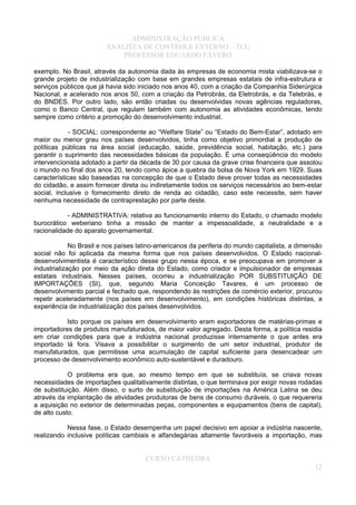 ADMINISTRAÇÃO PÚBLICA
ANALISTA DE CONTROLE EXTERNO – TCU
PROFESSOR EDUARDO FÁVERO
exemplo. No Brasil, através da autonomia dada às empresas de economia mista viabilizava-se o
grande projeto de industrialização com base em grandes empresas estatais de infra-estrutura e
serviços públicos que já havia sido iniciado nos anos 40, com a criação da Companhia Siderúrgica
Nacional, e acelerado nos anos 50, com a criação da Petrobrás, da Eletrobrás, e da Telebrás, e
do BNDES. Por outro lado, são então criadas ou desenvolvidas novas agências reguladoras,
como o Banco Central, que regulam também com autonomia as atividades econômicas, tendo
sempre como critério a promoção do desenvolvimento industrial.
- SOCIAL: correspondente ao “Welfare State” ou “Estado do Bem-Estar”, adotado em
maior ou menor grau nos países desenvolvidos, tinha como objetivo primordial a produção de
políticas públicas na área social (educação, saúde, previdência social, habitação, etc.) para
garantir o suprimento das necessidades básicas da população. É uma conseqüência do modelo
intervencionista adotado a partir da década de 30 por causa da grave crise financeira que assolou
o mundo no final dos anos 20, tendo como ápice a quebra da bolsa de Nova York em 1929. Suas
características são baseadas na concepção de que o Estado deve prover todas as necessidades
do cidadão, e assim fornecer direta ou indiretamente todos os serviços necessários ao bem-estar
social, inclusive o fornecimento direto de renda ao cidadão, caso este necessite, sem haver
nenhuma necessidade de contraprestação por parte deste.
- ADMINISTRATIVA: relativa ao funcionamento interno do Estado, o chamado modelo
burocrático weberiano tinha a missão de manter a impessoalidade, a neutralidade e a
racionalidade do aparato governamental.
No Brasil e nos países latino-americanos da periferia do mundo capitalista, a dimensão
social não foi aplicada da mesma forma que nos países desenvolvidos. O Estado nacional-
desenvolvimentista é característico desse grupo nessa época, e se preocupava em promover a
industrialização por meio da ação direta do Estado, como criador e impulsionador de empresas
estatais industriais. Nesses países, ocorreu a industrialização POR SUBSTITUIÇÃO DE
IMPORTAÇÕES (SI), que, segundo Maria Conceição Tavares, é um processo de
desenvolvimento parcial e fechado que, respondendo às restrições de comércio exterior, procurou
repetir aceleradamente (nos países em desenvolvimento), em condições históricas distintas, a
experiência de industrialização dos países desenvolvidos.
Isto porque os países em desenvolvimento eram exportadores de matérias-primas e
importadores de produtos manufaturados, de maior valor agregado. Desta forma, a política residia
em criar condições para que a indústria nacional produzisse internamente o que antes era
importado lá fora. Visava a possibilitar o surgimento de um setor industrial, produtor de
manufaturados, que permitisse uma acumulação de capital suficiente para desencadear um
processo de desenvolvimento econômico auto-sustentável e duradouro.
O problema era que, ao mesmo tempo em que se substituía, se criava novas
necessidades de importações qualitativamente distintas, o que terminava por exigir novas rodadas
de substituição. Além disso, o surto de substituição de importações na América Latina se deu
através da implantação de atividades produtoras de bens de consumo duráveis, o que requereria
a aquisição no exterior de determinadas peças, componentes e equipamentos (bens de capital),
de alto custo.
Nessa fase, o Estado desempenha um papel decisivo em apoiar a indústria nascente,
realizando inclusive políticas cambiais e alfandegárias altamente favoráveis a importação, mas
CURSO CATHEDRA
12
 