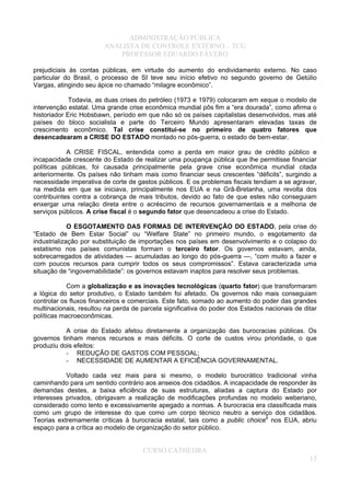 ADMINISTRAÇÃO PÚBLICA
ANALISTA DE CONTROLE EXTERNO – TCU
PROFESSOR EDUARDO FÁVERO
prejudiciais às contas públicas, em virtude do aumento do endividamento externo. No caso
particular do Brasil, o processo de SI teve seu início efetivo no segundo governo de Getúlio
Vargas, atingindo seu ápice no chamado “milagre econômico”.
Todavia, as duas crises do petróleo (1973 e 1979) colocaram em xeque o modelo de
intervenção estatal. Uma grande crise econômica mundial pôs fim a “era dourada”, como afirma o
historiador Eric Hobsbawn, período em que não só os países capitalistas desenvolvidos, mas até
países do bloco socialista e parte do Terceiro Mundo apresentaram elevadas taxas de
crescimento econômico. Tal crise constitui-se no primeiro de quatro fatores que
desencadearam a CRISE DO ESTADO montado no pós-guerra, o estado de bem-estar.
A CRISE FISCAL, entendida como a perda em maior grau de crédito público e
incapacidade crescente do Estado de realizar uma poupança pública que lhe permitisse financiar
políticas públicas, foi causada principalmente pela grave crise econômica mundial citada
anteriormente. Os países não tinham mais como financiar seus crescentes “déficits”, surgindo a
necessidade imperativa de corte de gastos públicos. E os problemas fiscais tendiam a se agravar,
na medida em que se iniciava, principalmente nos EUA e na Grã-Bretanha, uma revolta dos
contribuintes contra a cobrança de mais tributos, devido ao fato de que estes não conseguiam
enxergar uma relação direta entre o acréscimo de recursos governamentais e a melhoria de
serviços públicos. A crise fiscal é o segundo fator que desencadeou a crise do Estado.
O ESGOTAMENTO DAS FORMAS DE INTERVENÇÃO DO ESTADO, pela crise do
“Estado de Bem Estar Social” ou “Welfare State” no primeiro mundo, o esgotamento da
industrialização por substituição de importações nos países em desenvolvimento e o colapso do
estatismo nos países comunistas formam o terceiro fator. Os governos estavam, ainda,
sobrecarregados de atividades — acumuladas ao longo do pós-guerra —, “com muito a fazer e
com poucos recursos para cumprir todos os seus compromissos”. Estava caracterizada uma
situação de “ingovernabilidade”: os governos estavam inaptos para resolver seus problemas.
Com a globalização e as inovações tecnológicas (quarto fator) que transformaram
a lógica do setor produtivo, o Estado também foi afetado. Os governos não mais conseguiam
controlar os fluxos financeiros e comerciais. Este fato, somado ao aumento do poder das grandes
multinacionais, resultou na perda de parcela significativa do poder dos Estados nacionais de ditar
políticas macroeconômicas.
A crise do Estado afetou diretamente a organização das burocracias públicas. Os
governos tinham menos recursos e mais déficits. O corte de custos virou prioridade, o que
produziu dois efeitos:
- REDUÇÃO DE GASTOS COM PESSOAL;
- NECESSIDADE DE AUMENTAR A EFICIÊNCIA GOVERNAMENTAL.
Voltado cada vez mais para si mesmo, o modelo burocrático tradicional vinha
caminhando para um sentido contrário aos anseios dos cidadãos. A incapacidade de responder às
demandas destes, a baixa eficiência de suas estruturas, aliadas a captura do Estado por
interesses privados, obrigavam a realização de modificações profundas no modelo weberiano,
considerado como lento e excessivamente apegado a normas. A burocracia era classificada mais
como um grupo de interesse do que como um corpo técnico neutro a serviço dos cidadãos.
Teorias extremamente críticas à burocracia estatal, tais como a public choice4
nos EUA, abriu
espaço para a crítica ao modelo de organização do setor público.
CURSO CATHEDRA
13
 