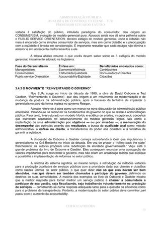 ADMINISTRAÇÃO PÚBLICA
ANALISTA DE CONTROLE EXTERNO – TCU
PROFESSOR EDUARDO FÁVERO
voltada à satisfação do público, intitulada paradigma do consumidor, deu origem ao
CONSUMERISM, evolução do modelo gerencial puro. Abruccio ainda nos dá uma palhinha sobre
o PUBLIC SERVICE ORIENTATION, terceiro estágio do modelo gerencial, onde o cidadão não
mais é encarado como simples consumidor de serviços, mas sim como cidadão e a preocupação
com a eqüidade é levada em consideração. É importante ressaltar que cada estágio não elimina o
anterior e sim acrescenta melhoramentos a ele.
A tabela abaixo resume o que vocês devem saber sobre os 3 estágios do modelo
gerencial, inicialmente adotado na Inglaterra:
Fase do Gerencialismo Ênfase em: Beneficiários encarados como:
Managerialism Economia/eficiência Contribuintes
Consumerism Efetividade/qualidade Consumidores/ Clientes
Public service Orientation Accountability/Eqüidade Cidadãos
3.4.3 O MOVIMENTO “REINVENTANDO O GOVERNO”
Nos EUA, surge no início da década de 1990, a obra de David Osborne e Ted
Gaebler, "Reinventando o Governo", que deu origem a um movimento de modernização e de
mudança de postura da administração pública, após o fracasso da tentativa de implantar o
gerencialismo puro da forma inglesa no governo Reagan.
Abrucio refere-se à obra como um marco na nova discussão da administração pública
americana, tratando-se de rediscutir os fundamentos do governo no que se refere à administração
pública. Para tanto, é estruturado um modelo híbrido e eclético de análise, incorporando conceitos
que estiveram separados no desenvolvimento do modelo gerencial inglês, tais como a
implantação de uma administração por objetivos — ou por missões —, a mensuração do
desempenho das agências através dos resultados, a busca da qualidade total como método
administrativo, a ênfase no cliente, a transferência do poder aos cidadãos e a tentativa de
garantir a eqüidade.
A discussão de Osborne e Gaebler começa subvertendo o ideal que impulsionou o
gerencialismo na Grã-Bretanha no início da década. Em vez de propor o “rolling back the state”
thatcheriano, os autores propõem uma redefinição da atividade governamental.” “Aqui está o
grande problema do livro de Osborne e Gaebler. Eles conseguem enunciar uma conjugação de
valores importantes para reinventar o governo, mas não criam um arcabouço teórico que explique
e possibilite a implementação de reformas no setor público.
A reforma do sistema significa, ao mesmo tempo, a introdução de métodos voltados
para a produção qualitativa de serviços públicos com a prioridade dada aos clientes e cidadãos
como razões últimas do setor público, o que quer dizer não só que eles devem ser bem
atendidos, mas que devem ser também chamados a participar do governo, definindo os
destinos de suas comunidades. A maioria dos exemplos do livro de Osborne e Gaebler mostra
que a melhor resposta para tornar melhor um serviço público é chamar a comunidade a
participar de sua gestão, seja fiscalizando, seja trabalhando voluntariamente na prestação
de serviços — constituindo-se numa resposta adequada tanto para a questão da eficiência como
para o problema da transparência. Portanto, a modernização do setor público deve caminhar pari
passu com o aumento da accountability.
CURSO CATHEDRA
15
 