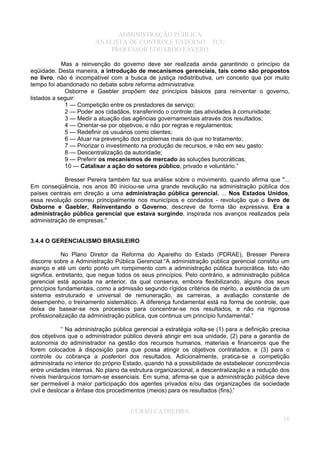 ADMINISTRAÇÃO PÚBLICA
ANALISTA DE CONTROLE EXTERNO – TCU
PROFESSOR EDUARDO FÁVERO
Mas a reinvenção do governo deve ser realizada ainda garantindo o princípio da
eqüidade. Desta maneira, a introdução de mecanismos gerenciais, tais como são propostos
no livro, não é incompatível com a busca de justiça redistributiva, um conceito que por muito
tempo foi abandonado no debate sobre reforma administrativa.
Osborne e Gaebler propõem dez princípios básicos para reinventar o governo,
listados a seguir:
1 — Competição entre os prestadores de serviço;
2 — Poder aos cidadãos, transferindo o controle das atividades à comunidade;
3 — Medir a atuação das agências governamentais através dos resultados;
4 — Orientar-se por objetivos, e não por regras e regulamentos;
5 — Redefinir os usuários como clientes;
6 — Atuar na prevenção dos problemas mais do que no tratamento;
7 — Priorizar o investimento na produção de recursos, e não em seu gasto;
8 — Descentralização da autoridade;
9 — Preferir os mecanismos de mercado às soluções burocráticas;
10 — Catalisar a ação do setores público, privado e voluntário.”
Bresser Pereira também faz sua análise sobre o movimento, quando afirma que "...
Em conseqüência, nos anos 80 iniciou-se uma grande revolução na administração pública dos
países centrais em direção a uma administração pública gerencial. ... Nos Estados Unidos,
essa revolução ocorreu principalmente nos municípios e condados - revolução que o livro de
Osborne e Gaebler, Reinventando o Governo, descreve de forma tão expressiva. Era a
administração pública gerencial que estava surgindo, inspirada nos avanços realizados pela
administração de empresas."
3.4.4 O GERENCIALISMO BRASILEIRO
No Plano Diretor da Reforma do Aparelho do Estado (PDRAE), Bresser Pereira
discorre sobre a Administração Pública Gerencial:“A administração pública gerencial constitui um
avanço e até um certo ponto um rompimento com a administração pública burocrática. Isto não
significa, entretanto, que negue todos os seus princípios. Pelo contrário, a administração pública
gerencial está apoiada na anterior, da qual conserva, embora flexibilizando, alguns dos seus
princípios fundamentais, como a admissão segundo rígidos critérios de mérito, a existência de um
sistema estruturado e universal de remuneração, as carreiras, a avaliação constante de
desempenho, o treinamento sistemático. A diferença fundamental está na forma de controle, que
deixa de basear-se nos processos para concentrar-se nos resultados, e não na rigorosa
profissionalização da administração pública, que continua um princípio fundamental.”
“ Na administração pública gerencial a estratégia volta-se (1) para a definição precisa
dos objetivos que o administrador público deverá atingir em sua unidade, (2) para a garantia de
autonomia do administrador na gestão dos recursos humanos, materiais e financeiros que lhe
forem colocados à disposição para que possa atingir os objetivos contratados, e (3) para o
controle ou cobrança a posteriori dos resultados. Adicionalmente, pratica-se a competição
administrada no interior do próprio Estado, quando há a possibilidade de estabelecer concorrência
entre unidades internas. No plano da estrutura organizacional, a descentralização e a redução dos
níveis hierárquicos tornam-se essenciais. Em suma, afirma-se que a administração pública deve
ser permeável à maior participação dos agentes privados e/ou das organizações da sociedade
civil e deslocar a ênfase dos procedimentos (meios) para os resultados (fins).'
CURSO CATHEDRA
16
 