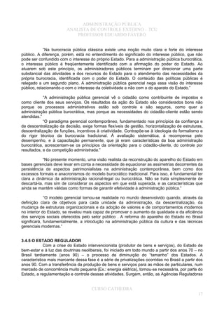 ADMINISTRAÇÃO PÚBLICA
ANALISTA DE CONTROLE EXTERNO – TCU
PROFESSOR EDUARDO FÁVERO
“Na burocracia pública clássica existe uma noção muito clara e forte do interesse
público. A diferença, porém, está no entendimento do significado do interesse público, que não
pode ser confundido com o interesse do próprio Estado. Para a administração pública burocrática,
o interesse público é freqüentemente identificado com a afirmação do poder do Estado. Ao
atuarem sob este princípio, os administradores públicos terminam por direcionar uma parte
substancial das atividades e dos recursos do Estado para o atendimento das necessidades da
própria burocracia, identificada com o poder do Estado. O conteúdo das políticas públicas é
relegado a um segundo plano. A administração pública gerencial nega essa visão do interesse
público, relacionando-o com o interesse da coletividade e não com o do aparato do Estado.”
“A administração pública gerencial vê o cidadão como contribuinte de impostos e
como cliente dos seus serviços. Os resultados da ação do Estado são considerados bons não
porque os processos administrativos estão sob controle e são seguros, como quer a
administração pública burocrática, mas porque as necessidades do cidadão-cliente estão sendo
atendidas.”
“O paradigma gerencial contemporâneo, fundamentado nos princípios da confiança e
da descentralização da decisão, exige formas flexíveis de gestão, horizontalização de estruturas,
descentralização de funções, incentivos à criatividade. Contrapõe-se à ideologia do formalismo e
do rigor técnico da burocracia tradicional. À avaliação sistemática, à recompensa pelo
desempenho, e à capacitação permanente, que já eram características da boa administração
burocrática, acrescentam-se os princípios da orientação para o cidadão-cliente, do controle por
resultados, e da competição administrada.”
“No presente momento, uma visão realista da reconstrução do aparelho do Estado em
bases gerenciais deve levar em conta a necessidade de equacionar as assimetrias decorrentes da
persistência de aspectos patrimonialistas na administração contemporânea, bem como dos
excessos formais e anacronismos do modelo burocrático tradicional. Para isso, é fundamental ter
clara a dinâmica da administração racional-legal ou burocrática. Não se trata simplesmente de
descartá-la, mas sim de considerar os aspectos em que está superada, e as características que
ainda se mantêm válidas como formas de garantir efetividade à administração pública.”
“O modelo gerencial tornou-se realidade no mundo desenvolvido quando, através da
definição clara de objetivos para cada unidade da administração, da descentralização, da
mudança de estruturas organizacionais e da adoção de valores e de comportamentos modernos
no interior do Estado, se revelou mais capaz de promover o aumento da qualidade e da eficiência
dos serviços sociais oferecidos pelo setor público . A reforma do aparelho do Estado no Brasil
significará, fundamentalmente, a introdução na administração pública da cultura e das técnicas
gerenciais modernas.”
3.4.5 O ESTADO REGULADOR
Com a crise do Estado intervencionista (produtor de bens e serviços), do Estado de
bem-estar e à luz das doutrinas neoliberais, foi iniciado em todo mundo a partir dos anos 70 – no
Brasil tardiamente (anos 90) – o processo de diminuição do “tamanho” dos Estados. A
característica mais marcante dessa fase é a série de privatizações ocorridas no Brasil a partir dos
anos 90. Com a transferência da produção de bens e serviços para as mãos de particulares, num
mercado de concorrência muito pequena (Ex.: energia elétrica), tornou-se necessária, por parte do
Estado, a regulamentação e controle dessas atividades. Surgem, então, as Agências Reguladoras
CURSO CATHEDRA
17
 