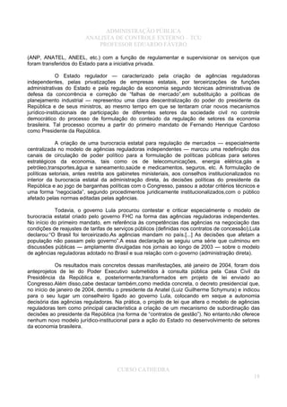 ADMINISTRAÇÃO PÚBLICA
ANALISTA DE CONTROLE EXTERNO – TCU
PROFESSOR EDUARDO FÁVERO
(ANP, ANATEL, ANEEL, etc.) com a função de regulamentar e supervisionar os serviços que
foram transferidos do Estado para a iniciativa privada.
O Estado regulador — caracterizado pela criação de agências reguladoras
independentes, pelas privatizações de empresas estatais, por terceirizações de funções
administrativas do Estado e pela regulação da economia segundo técnicas administrativas de
defesa da concorrência e correção de “falhas de mercado”,em substituição a políticas de
planejamento industrial — representou uma clara descentralização do poder do presidente da
República e de seus ministros, ao mesmo tempo em que se tentaram criar novos mecanismos
jurídico-institucionais de participação de diferentes setores da sociedade civil no controle
democrático do processo de formulação do conteúdo da regulação de setores da economia
brasileira. Tal processo ocorreu a partir do primeiro mandato de Fernando Henrique Cardoso
como Presidente da República.
A criação de uma burocracia estatal para regulação de mercados — especialmente
centralizada no modelo de agências reguladoras independentes — marcou uma redefinição dos
canais de circulação de poder político para a formulação de políticas públicas para setores
estratégicos da economia, tais como os de telecomunicações, energia elétrica,gás e
petróleo,transportes,água e saneamento,saúde e medicamentos, seguros, etc. A formulação de
políticas setoriais, antes restrita aos gabinetes ministeriais, aos conselhos institucionalizados no
interior da burocracia estatal da administração direta, às decisões políticas do presidente da
República e ao jogo de barganhas políticas com o Congresso, passou a adotar critérios técnicos e
uma forma “negociada”, segundo procedimentos juridicamente institucionalizados,com o público
afetado pelas normas editadas pelas agências.
Todavia, o governo Lula procurou contestar e criticar especialmente o modelo de
burocracia estatal criado pelo governo FHC na forma das agências reguladoras independentes.
No início do primeiro mandato, em referência às competências das agências na negociação das
condições de reajustes de tarifas de serviços públicos (definidas nos contratos de concessão),Lula
declarou:“O Brasil foi terceirizado.As agências mandam no país.[...] As decisões que afetam a
população não passam pelo governo”.A essa declaração se seguiu uma série que culminou em
discussões públicas — amplamente divulgadas nos jornais ao longo de 2003 — sobre o modelo
de agências reguladoras adotado no Brasil e sua relação com o governo (administração direta).
Os resultados mais concretos dessas manifestações, até janeiro de 2004, foram dois
anteprojetos de lei do Poder Executivo submetidos à consulta pública pela Casa Civil da
Presidência da República e, posteriormente,transformados em projeto de lei enviado ao
Congresso.Além disso,cabe destacar também,como medida concreta, o decreto presidencial que,
no início de janeiro de 2004, demitiu o presidente da Anatel (Luiz Guilherme Schymura) e indicou
para o seu lugar um conselheiro ligado ao governo Lula, colocando em xeque a autonomia
decisória das agências reguladoras. Na prática, o projeto de lei que altera o modelo de agências
reguladoras tem como principal característica a criação de um mecanismo de subordinação das
decisões ao presidente da República (na forma de “contratos de gestão”). No entanto,não oferece
nenhum novo modelo jurídico-institucional para a ação do Estado no desenvolvimento de setores
da economia brasileira.
CURSO CATHEDRA
18
 