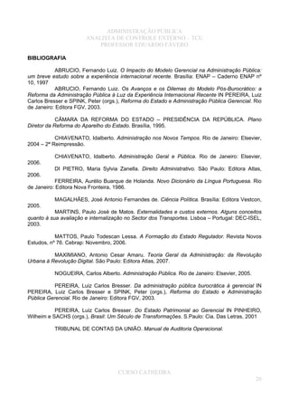 ADMINISTRAÇÃO PÚBLICA
ANALISTA DE CONTROLE EXTERNO – TCU
PROFESSOR EDUARDO FÁVERO
BIBLIOGRAFIA
ABRUCIO, Fernando Luiz. O Impacto do Modelo Gerencial na Administração Pública:
um breve estudo sobre a experiência internacional recente. Brasília: ENAP – Caderno ENAP nº
10, 1997
ABRUCIO, Fernando Luiz. Os Avanços e os Dilemas do Modelo Pós-Burocrático: a
Reforma da Administração Pública à Luz da Experiência Internacional Recente IN PEREIRA, Luiz
Carlos Bresser e SPINK, Peter (orgs.), Reforma do Estado e Administração Pública Gerencial. Rio
de Janeiro: Editora FGV, 2003.
CÂMARA DA REFORMA DO ESTADO – PRESIDÊNCIA DA REPÚBLICA. Plano
Diretor da Reforma do Aparelho do Estado. Brasília, 1995.
CHIAVENATO, Idalberto. Administração nos Novos Tempos. Rio de Janeiro: Elsevier,
2004 – 2ª Reimpressão.
CHIAVENATO, Idalberto. Administração Geral e Pública. Rio de Janeiro: Elsevier,
2006.
DI PIETRO, Maria Sylvia Zanella. Direito Administrativo. São Paulo: Editora Atlas,
2006.
FERREIRA, Aurélio Buarque de Holanda. Novo Dicionário da Língua Portuguesa. Rio
de Janeiro: Editora Nova Fronteira, 1986.
MAGALHÃES, José Antonio Fernandes de. Ciência Política. Brasília: Editora Vestcon,
2005.
MARTINS, Paulo José de Matos. Externalidades e custos externos. Alguns conceitos
quanto à sua avaliação e internalização no Sector dos Transportes. Lisboa – Portugal: DEC-ISEL,
2003.
MATTOS, Paulo Todescan Lessa. A Formação do Estado Regulador. Revista Novos
Estudos, nº 76. Cebrap: Novembro, 2006.
MAXIMIANO, Antonio Cesar Amaru. Teoria Geral da Administração: da Revolução
Urbana à Revolução Digital. São Paulo: Editora Atlas, 2007.
NOGUEIRA, Carlos Alberto. Administração Pública. Rio de Janeiro: Elsevier, 2005.
PEREIRA, Luiz Carlos Bresser. Da administração pública burocrática à gerencial IN
PEREIRA, Luiz Carlos Bresser e SPINK, Peter (orgs.), Reforma do Estado e Administração
Pública Gerencial. Rio de Janeiro: Editora FGV, 2003.
PEREIRA, Luiz Carlos Bresser. Do Estado Patrimonial ao Gerencial IN PINHEIRO,
Wilheim e SACHS (orgs.), Brasil: Um Século de Transformações. S.Paulo: Cia. Das Letras, 2001
TRIBUNAL DE CONTAS DA UNIÃO. Manual de Auditoria Operacional.
CURSO CATHEDRA
20
 