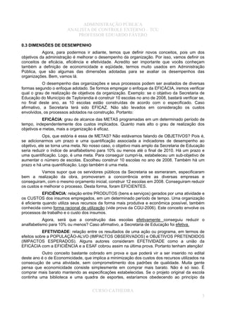 ADMINISTRAÇÃO PÚBLICA
ANALISTA DE CONTROLE EXTERNO – TCU
PROFESSOR EDUARDO FÁVERO
0.3 DIMENSÕES DE DESEMPENHO
Agora, para podermos ir adiante, temos que definir novos conceitos, pois um dos
objetivos da administração é melhorar o desempenho da organização. Por isso, vamos definir os
conceitos de eficácia, eficiência e efetividade. Acredito ser importante que vocês conheçam
também a definição de economicidade e eqüidade, termos muito usados em Administração
Pública, que são algumas das dimensões adotadas para se avaliar os desempenhos das
organizações. Bem, vamos lá.
O desempenho das organizações e seus processos podem ser avaliados de diversas
formas segundo o enfoque adotado. Se formos empregar o enfoque da EFICÁCIA, iremos verificar
qual o grau de realização de objetivos da organização. Exemplo: se o objetivo da Secretaria de
Educação do Município de Taylorandia é construir 10 escolas no ano de 2008, bastará verificar se,
no final deste ano, as 10 escolas estão construídas de acordo com o especificado. Caso
afirmativo, a Secretaria terá sido EFICAZ. Não são levados em consideração os custos
envolvidos, os processos adotados na construção. Portanto:
EFICÁCIA: grau de alcance das METAS programadas em um determinado período de
tempo, independentemente dos custos implicados. Quanto mais alto o grau de realização dos
objetivos e metas, mais a organização é eficaz.
Ops, que estória é essa de METAS? Não estávamos falando de OBJETIVOS? Pois é,
se adicionarmos um prazo e uma quantificação associada a indicadores de desempenho ao
objetivo, ele se torna uma meta. No nosso caso, o objetivo mais amplo da Secretaria de Educação
seria reduzir o índice de analfabetismo para 10% ou menos até o final de 2010. Há um prazo e
uma quantificação. Logo, é uma meta. Para conseguir cumpri-la, estabeleceu um sub-objetivo de
aumentar o número de escolas. Escolheu construir 10 escolas no ano de 2008. Também há um
prazo e há uma quantificação. Logo também é uma meta.
Vamos supor que os servidores públicos da Secretaria se esmeraram, especificaram
bem a realização da obra, promoveram a concorrência entre as diversas empresas e
conseguiram, com o mesmo orçamento inicial, construir 12 escolas em 2008. Conseguiram reduzir
os custos e melhorar o processo. Desta forma, foram EFICIENTES.
EFICIÊNCIA: relação entre PRODUTOS (bens e serviços) gerados por uma atividade e
os CUSTOS dos insumos empregados, em um determinado período de tempo. Uma organização
é eficiente quando utiliza seus recursos da forma mais produtiva e econômica possível, também
conhecida como forma racional de utilização (vide prova da CGU-2006). Este conceito envolve os
processos de trabalho e o custo dos insumos.
Agora, será que a construção das escolas efetivamente conseguiu reduzir o
analfabetismo para 10% ou menos? Caso afirmativo, a Secretaria de Educação foi efetiva.
EFETIVIDADE: relação entre os resultados de uma ação ou programa, em termos de
efeitos sobre a POPULAÇÃO-ALVO (IMPACTOS OBSERVADOS) e OBJETIVOS PRETENDIDOS
(IMPACTOS ESPERADOS). Alguns autores consideram EFETIVIDADE como a união da
EFICÁCIA com a EFICIÊNCIA e a ESAF cobrou assim na última prova. Portanto tenham atenção!
Outro conceito bastante cobrado em prova e que poderá vir a ser inserido no edital
deste ano é o de Economicidade, que implica a minimização dos custos dos recursos utilizados na
consecução de uma atividade, sem comprometimento dos padrões de qualidade. Muita gente
pensa que economicidade consiste simplesmente em comprar mais barato. Não é só isso. É
comprar mais barato mantendo as especificações estabelecidas. Se o projeto original da escola
continha uma biblioteca e uma quadra de esportes, estaríamos obedecendo ao princípio da
CURSO CATHEDRA
3
 