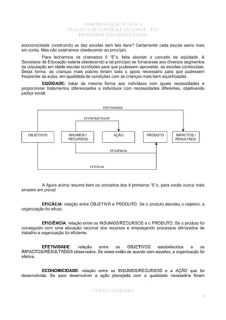 ADMINISTRAÇÃO PÚBLICA
ANALISTA DE CONTROLE EXTERNO – TCU
PROFESSOR EDUARDO FÁVERO
economicidade construindo as dez escolas sem tais itens? Certamente cada escola sairia mais
em conta. Mas não estaríamos obedecendo ao princípio.
Para fecharmos os chamados 5 “E”s, falta abordar o conceito de eqüidade. A
Secretaria de Educação estaria obedecendo a tal princípio se fornecesse aos diversos segmentos
da população em idade escolar condições para que pudessem aproveitar, as escolas construídas.
Desta forma, as crianças mais pobres teriam todo o apoio necessário para que pudessem
freqüentar as aulas, em igualdade de condições com as crianças mais bem aquinhoadas.
EQÜIDADE: tratar da mesma forma aos indivíduos com iguais necessidades e
proporcionar tratamentos diferenciados a indivíduos com necessidades diferentes, objetivando
justiça social.
A figura acima resume bem os conceitos dos 4 primeiros “E”s, para vocês nunca mais
errarem em prova!
EFICÁCIA: relação entre OBJETIVO e PRODUTO. Se o produto atendeu o objetivo, a
organização foi eficaz.
EFICIÊNCIA: relação entre os INSUMOS/RECURSOS e o PRODUTO. Se o produto foi
conseguido com uma alocação racional dos recursos e empregando processos otimizados de
trabalho a organização foi eficiente.
EFETIVIDADE: relação entre os OBJETIVOS estabelecidos e os
IMPACTOS/RESULTADOS observados. Se estes estão de acordo com aqueles, a organização foi
efetiva.
ECONOMICIDADE: relação entre os INSUMOS/RECURSOS e a AÇÃO que foi
desenvolvida. Se para desenvolver a ação planejada com a qualidade necessária foram
IMPACTOS /
RESULTADO
INSUMOS /
RECURSOS
AÇÃO PRODUTOOBJETIVOS
EFETIVIDADE
ECONOMICIDADE
EFICIÊNCIA
EFICÁCIA
CURSO CATHEDRA
4
 
