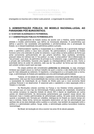 ADMINISTRAÇÃO PÚBLICA
ANALISTA DE CONTROLE EXTERNO – TCU
PROFESSOR EDUARDO FÁVERO
empregados os insumos com o menor custo possível , a organização foi econômica.
3. ADMINISTRAÇÃO PÚBLICA: DO MODELO RACIONAL-LEGAL AO
PARADIGMA PÓS BUROCRÁTICO.
3.1 O ESTADO OLIGÁRQUICO E PATRIMONIAL
3.1.1 ADMINISTRAÇÃO PÚBLICA PATRIMONIALISTA
O aparelhamento do Estado evoluiu de acordo com a História, sendo inicialmente
adotado o modelo patrimonialista, que definiu as monarquias absolutas. A característica que
definia o governo nas sociedades pré-capitalistas e pré-democráticas era a privatização do
Estado, ou a interpermeabilidade dos patrimônios público e privado.
“Patrimonialismo” significa a incapacidade ou a relutância de o governante distinguir
entre o patrimônio público e seus bens privados. No patrimonialismo, o aparelho do Estado
funciona como uma extensão do poder do soberano, o qual utiliza os bens públicos da forma que
achar conveniente, particularmente em seu próprio benefício. Seus auxiliares, servidores,
possuem status de nobreza real. A “res publica”, ou seja, “a coisa pública” não é diferenciada da
“res principis”, quer dizer, do patrimônio do príncipe ou do soberano. Logo, o patrimônio público e
o privado são confundidos, havendo uma ligação ou interdependência entre os dois. Como a
autoridade deriva do poder do soberano, este usa da “res publica” da forma que bem entende,
sem prestar contas a quem quer que seja.
Os cargos públicos são considerados prebendas ou sinecuras, ou seja, empregos
rendosos que exigem pouco ou nenhum trabalho de quem o exerce, e são distribuídos da forma
que for mais adequada ao soberano. O nepotismo, o empreguismo e a corrupção eram a norma.
Logo, a administração do Estado pré-capitalista era uma administração patrimonialista.
Todavia, em tal estado de coisas o capitalismo encontrava grande dificuldade para se
desenvolver, visto que não havia estabilidade das normas e das decisões dos governantes. Havia
a necessidade da implantação de um Estado de Direito para que a nova economia liberal
pudesse florescer e se desenvolver. É essencial para o capitalismo a clara separação entre o
Estado e o mercado.
As Revoluções Liberais ocorridas na França e nos Estados Unidos prepararam o
terreno para que um novo tipo de Administração Pública pudesse ser implantada, inicialmente
nos países europeus na segunda metade do século XIX e depois se espalhasse por outros
países em desenvolvimento. As democracias parlamentares que surgiram nesse século não
toleravam mais o modelo patrimonialista de administração pública. Só pode existir democracia
quando a sociedade civil, formada por cidadãos, distingue-se do Estado ao mesmo tempo em
que o controla. Desta forma, tornou-se necessário desenvolver um tipo de administração que
partisse não só da clara distinção entre o público e o privado, mas também da separação entre o
político e o administrador público. Surge, então, a administração pública burocrática moderna,
racional-legal.
No Brasil, tal revolução só viria a ocorrer nos anos 30 do século passado.
CURSO CATHEDRA
5
 