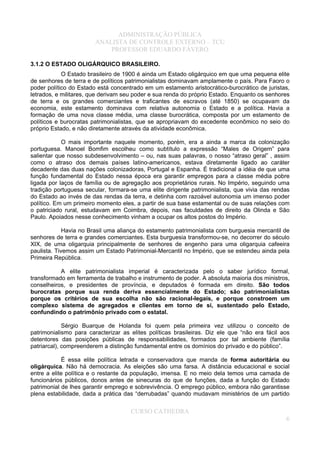 ADMINISTRAÇÃO PÚBLICA
ANALISTA DE CONTROLE EXTERNO – TCU
PROFESSOR EDUARDO FÁVERO
3.1.2 O ESTADO OLIGÁRQUICO BRASILEIRO.
O Estado brasileiro de 1900 é ainda um Estado oligárquico em que uma pequena elite
de senhores de terra e de políticos patrimonialistas dominavam amplamente o país. Para Faoro o
poder político do Estado está concentrado em um estamento aristocrático-burocrático de juristas,
letrados, e militares, que derivam seu poder e sua renda do próprio Estado. Enquanto os senhores
de terra e os grandes comerciantes e traficantes de escravos (até 1850) se ocupavam da
economia, este estamento dominava com relativa autonomia o Estado e a política. Havia a
formação de uma nova classe média, uma classe burocrática, composta por um estamento de
políticos e burocratas patrimonialistas, que se apropriavam do excedente econômico no seio do
próprio Estado, e não diretamente através da atividade econômica.
O mais importante naquele momento, porém, era a ainda a marca da colonização
portuguesa. Manoel Bomfim escolheu como subtítulo a expressão “Males de Origem” para
salientar que nosso subdesenvolvimento – ou, nas suas palavras, o nosso “atraso geral” , assim
como o atraso dos demais países latino-americanos, estava diretamente ligado ao caráter
decadente das duas nações colonizadoras, Portugal e Espanha. É tradicional a idéia de que uma
função fundamental do Estado nessa época era garantir empregos para a classe média pobre
ligada por laços de família ou de agregação aos proprietários rurais. No Império, seguindo uma
tradição portuguesa secular, formara-se uma elite dirigente patrimonialista, que vivia das rendas
do Estado ao invés de das rendas da terra, e detinha com razoável autonomia um imenso poder
político. Em um primeiro momento eles, a partir de sua base estamental ou de suas relações com
o patriciado rural, estudavam em Coimbra, depois, nas faculdades de direito da Olinda e São
Paulo. Apoiados nesse conhecimento vinham a ocupar os altos postos do Império.
Havia no Brasil uma aliança do estamento patrimonialista com burguesia mercantil de
senhores de terra e grandes comerciantes. Esta burguesia transformou-se, no decorrer do século
XIX, de uma oligarquia principalmente de senhores de engenho para uma oligarquia cafeeira
paulista. Tivemos assim um Estado Patrimonial-Mercantil no Império, que se estendeu ainda pela
Primeira República.
A elite patrimonialista imperial é caracterizada pelo o saber jurídico formal,
transformado em ferramenta de trabalho e instrumento de poder. A absoluta maioria dos ministros,
conselheiros, e presidentes de província, e deputados é formada em direito. São todos
burocratas porque sua renda deriva essencialmente do Estado; são patrimonialistas
porque os critérios de sua escolha não são racional-legais, e porque constroem um
complexo sistema de agregados e clientes em torno de si, sustentado pelo Estado,
confundindo o patrimônio privado com o estatal.
Sérgio Buarque de Holanda foi quem pela primeira vez utilizou o conceito de
patrimonialismo para caracterizar as elites políticas brasileiras. Diz ele que “não era fácil aos
detentores das posições públicas de responsabilidades, formados por tal ambiente (família
patriarcal), compreenderem a distinção fundamental entre os domínios do privado e do público”.
É essa elite política letrada e conservadora que manda de forma autoritária ou
oligárquica. Não há democracia. As eleições são uma farsa. A distância educacional e social
entre a elite política e o restante da população, imensa. E no meio dela temos uma camada de
funcionários públicos, donos antes de sinecuras do que de funções, dada a função do Estado
patrimonial de lhes garantir emprego e sobrevivência. O emprego público, embora não garantisse
plena estabilidade, dada a prática das “derrubadas” quando mudavam ministérios de um partido
CURSO CATHEDRA
6
 