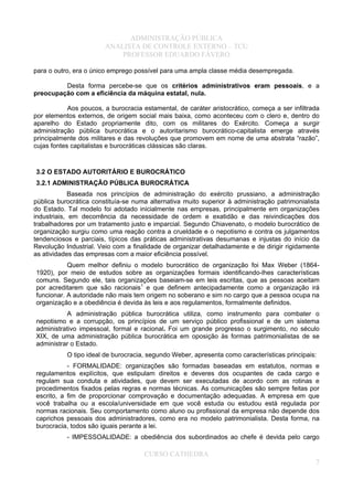 ADMINISTRAÇÃO PÚBLICA
ANALISTA DE CONTROLE EXTERNO – TCU
PROFESSOR EDUARDO FÁVERO
para o outro, era o único emprego possível para uma ampla classe média desempregada.
Desta forma percebe-se que os critérios administrativos eram pessoais, e a
preocupação com a eficiência da máquina estatal, nula.
Aos poucos, a burocracia estamental, de caráter aristocrático, começa a ser infiltrada
por elementos externos, de origem social mais baixa, como aconteceu com o clero e, dentro do
aparelho do Estado propriamente dito, com os militares do Exército. Começa a surgir
administração pública burocrática e o autoritarismo burocrático-capitalista emerge através
principalmente dos militares e das revoluções que promovem em nome de uma abstrata “razão”,
cujas fontes capitalistas e burocráticas clássicas são claras.
3.2 O ESTADO AUTORITÁRIO E BUROCRÁTICO
3.2.1 ADMINISTRAÇÃO PÚBLICA BUROCRÁTICA
Baseada nos princípios de administração do exército prussiano, a administração
pública burocrática constituía-se numa alternativa muito superior à administração patrimonialista
do Estado. Tal modelo foi adotado inicialmente nas empresas, principalmente em organizações
industriais, em decorrência da necessidade de ordem e exatidão e das reivindicações dos
trabalhadores por um tratamento justo e imparcial. Segundo Chiavenato, o modelo burocrático de
organização surgiu como uma reação contra a crueldade e o nepotismo e contra os julgamentos
tendenciosos e parciais, típicos das práticas administrativas desumanas e injustas do início da
Revolução Industrial. Veio com a finalidade de organizar detalhadamente e de dirigir rigidamente
as atividades das empresas com a maior eficiência possível.
Quem melhor definiu o modelo burocrático de organização foi Max Weber (1864-
1920), por meio de estudos sobre as organizações formais identificando-lhes características
comuns. Segundo ele, tais organizações baseiam-se em leis escritas, que as pessoas aceitam
por acreditarem que são racionais1
e que definem antecipadamente como a organização irá
funcionar. A autoridade não mais tem origem no soberano e sim no cargo que a pessoa ocupa na
organização e a obediência é devida às leis e aos regulamentos, formalmente definidos.
A administração pública burocrática utiliza, como instrumento para combater o
nepotismo e a corrupção, os princípios de um serviço público profissional e de um sistema
administrativo impessoal, formal e racional. Foi um grande progresso o surgimento, no século
XIX, de uma administração pública burocrática em oposição às formas patrimonialistas de se
administrar o Estado.
O tipo ideal de burocracia, segundo Weber, apresenta como características principais:
- FORMALIDADE: organizações são formadas baseadas em estatutos, normas e
regulamentos explícitos, que estipulam direitos e deveres dos ocupantes de cada cargo e
regulam sua conduta e atividades, que devem ser executadas de acordo com as rotinas e
procedimentos fixados pelas regras e normas técnicas. As comunicações são sempre feitas por
escrito, a fim de proporcionar comprovação e documentação adequadas. A empresa em que
você trabalha ou a escola/universidade em que você estuda ou estudou está regulada por
normas racionais. Seu comportamento como aluno ou profissional da empresa não depende dos
caprichos pessoais dos administradores, como era no modelo patrimonialista. Desta forma, na
burocracia, todos são iguais perante a lei.
- IMPESSOALIDADE: a obediência dos subordinados ao chefe é devida pelo cargo
CURSO CATHEDRA
7
 