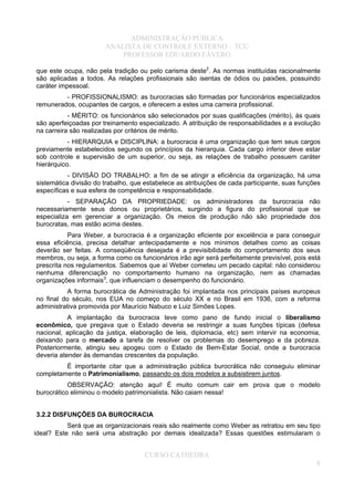 ADMINISTRAÇÃO PÚBLICA
ANALISTA DE CONTROLE EXTERNO – TCU
PROFESSOR EDUARDO FÁVERO
que este ocupa, não pela tradição ou pelo carisma deste2
. As normas instituídas racionalmente
são aplicadas a todos. As relações profissionais são isentas de ódios ou paixões, possuindo
caráter impessoal.
- PROFISSIONALISMO: as burocracias são formadas por funcionários especializados
remunerados, ocupantes de cargos, e oferecem a estes uma carreira profissional.
- MÉRITO: os funcionários são selecionados por suas qualificações (mérito), às quais
são aperfeiçoadas por treinamento especializado. A atribuição de responsabilidades e a evolução
na carreira são realizadas por critérios de mérito.
- HIERARQUIA e DISCIPLINA: a burocracia é uma organização que tem seus cargos
previamente estabelecidos segundo os princípios da hierarquia. Cada cargo inferior deve estar
sob controle e supervisão de um superior, ou seja, as relações de trabalho possuem caráter
hierárquico.
- DIVISÃO DO TRABALHO: a fim de se atingir a eficiência da organização, há uma
sistemática divisão do trabalho, que estabelece as atribuições de cada participante, suas funções
específicas e sua esfera de competência e responsabilidade.
- SEPARAÇÃO DA PROPRIEDADE: os administradores da burocracia não
necessariamente seus donos ou proprietários, surgindo a figura do profissional que se
especializa em gerenciar a organização. Os meios de produção não são propriedade dos
burocratas, mas estão acima destes.
Para Weber, a burocracia é a organização eficiente por excelência e para conseguir
essa eficiência, precisa detalhar antecipadamente e nos mínimos detalhes como as coisas
deverão ser feitas. A conseqüência desejada é a previsibilidade do comportamento dos seus
membros, ou seja, a forma como os funcionários irão agir será perfeitamente previsível, pois está
prescrita nos regulamentos. Sabemos que aí Weber cometeu um pecado capital: não considerou
nenhuma diferenciação no comportamento humano na organização, nem as chamadas
organizações informais3
, que influenciam o desempenho do funcionário.
A forma burocrática de Administração foi implantada nos principais países europeus
no final do século, nos EUA no começo do século XX e no Brasil em 1936, com a reforma
administrativa promovida por Maurício Nabuco e Luiz Simões Lopes.
A implantação da burocracia teve como pano de fundo inicial o liberalismo
econômico, que pregava que o Estado deveria se restringir a suas funções típicas (defesa
nacional, aplicação da justiça, elaboração de leis, diplomacia, etc) sem intervir na economia,
deixando para o mercado a tarefa de resolver os problemas do desemprego e da pobreza.
Posteriormente, atingiu seu apogeu com o Estado de Bem-Estar Social, onde a burocracia
deveria atender às demandas crescentes da população.
É importante citar que a administração pública burocrática não conseguiu eliminar
completamente o Patrimonialismo, passando os dois modelos a subsistirem juntos.
OBSERVAÇÃO: atenção aqui! É muito comum cair em prova que o modelo
burocrático eliminou o modelo patrimonialista. Não caiam nessa!
3.2.2 DISFUNÇÕES DA BUROCRACIA
Será que as organizacionais reais são realmente como Weber as retratou em seu tipo
ideal? Este não será uma abstração por demais idealizada? Essas questões estimularam o
CURSO CATHEDRA
8
 