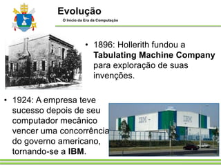 • 1896: Hollerith fundou a
Tabulating Machine Company
para exploração de suas
invenções.
• 1924: A empresa teve
sucesso depois de seu
computador mecânico
vencer uma concorrência
do governo americano,
tornando-se a IBM.
Evolução
O Início da Era da Computação
 