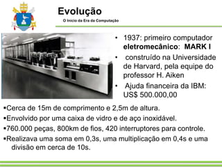 ▪Cerca de 15m de comprimento e 2,5m de altura.
▪Envolvido por uma caixa de vidro e de aço inoxidável.
▪760.000 peças, 800km de fios, 420 interruptores para controle.
▪Realizava uma soma em 0,3s, uma multiplicação em 0,4s e uma
divisão em cerca de 10s.
• 1937: primeiro computador
eletromecânico: MARK I
• construído na Universidade
de Harvard, pela equipe do
professor H. Aiken
• Ajuda financeira da IBM:
US$ 500.000,00
Evolução
O Início da Era da Computação
 