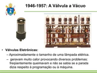 1946-1957: A Válvula a Vácuo
• Válvulas Eletrônicas:
– Aproximadamente o tamanho de uma lâmpada elétrica.
– geravam muito calor provocando diversos problemas:
freqüentemente queimavam e não se sabia se a parada
dizia respeito à programação ou à máquina.
 
