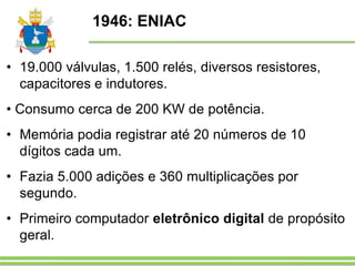 1946: ENIAC
• 19.000 válvulas, 1.500 relés, diversos resistores,
capacitores e indutores.
• Consumo cerca de 200 KW de potência.
• Memória podia registrar até 20 números de 10
dígitos cada um.
• Fazia 5.000 adições e 360 multiplicações por
segundo.
• Primeiro computador eletrônico digital de propósito
geral.
 