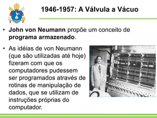 1946-1957: A Válvula a Vácuo
• As idéias de von Neumann
(que são utilizadas até hoje)
fizeram com que os
computadores pudessem
ser programados através de
rotinas de manipulação de
dados, que se utilizam de
instruções próprias do
computador.
• John von Neumann propõe um conceito de
programa armazenado.
 