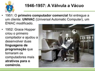 1946-1957: A Válvula a Vácuo
• 1951: O primeiro computador comercial foi entregue a
um cliente: UNIVAC (Universal Automatic Computer), um
ENIAC modificado.
• 1952: Grace Hopper
criou o primeiro
compilador e ajudou a
desenvolver duas
linguagens de
programação que
tornaram os
computadores mais
atrativos para o
comércio.
 