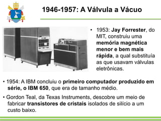 1946-1957: A Válvula a Vácuo
• 1953: Jay Forrester, do
MIT, construiu uma
memória magnética
menor e bem mais
rápida, a qual substituía
as que usavam válvulas
eletrônicas.
• 1954: A IBM concluiu o primeiro computador produzido em
série, o IBM 650, que era de tamanho médio.
• Gordon Teal, da Texas Instruments, descobre um meio de
fabricar transistores de cristais isolados de silício a um
custo baixo.
 