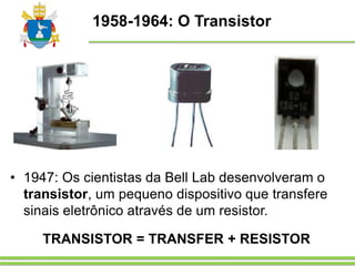 1958-1964: O Transistor
TRANSISTOR = TRANSFER + RESISTOR
• 1947: Os cientistas da Bell Lab desenvolveram o
transistor, um pequeno dispositivo que transfere
sinais eletrônico através de um resistor.
 