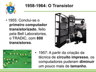 1958-1964: O Transistor
• 1955: Conclui-se o
primeiro computador
transistorizado, feito
pela Bell Laboratories,
o TRADIC, com 800
transistores.
• 1957: A partir da criação da
técnica de circuito impresso, os
computadores puderam diminuir
um pouco mais de tamanho.
 