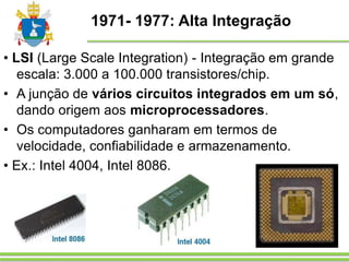 1971- 1977: Alta Integração
• LSI (Large Scale Integration) - Integração em grande
escala: 3.000 a 100.000 transistores/chip.
• A junção de vários circuitos integrados em um só,
dando origem aos microprocessadores.
• Os computadores ganharam em termos de
velocidade, confiabilidade e armazenamento.
• Ex.: Intel 4004, Intel 8086.
 