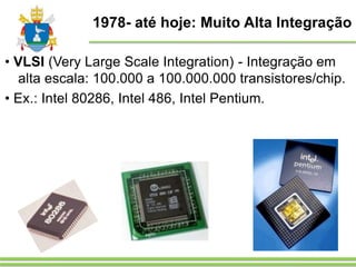1978- até hoje: Muito Alta Integração
• VLSI (Very Large Scale Integration) - Integração em
alta escala: 100.000 a 100.000.000 transistores/chip.
• Ex.: Intel 80286, Intel 486, Intel Pentium.
 
