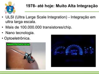 1978- até hoje: Muito Alta Integração
• ULSI (Ultra Large Scale Integration) - Integração em
ultra larga escala.
• Mais de 100.000.000 transistores/chip.
• Nano tecnologia.
• Optoeletrônica.
 