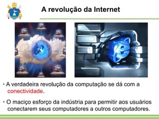 A revolução da Internet
• A verdadeira revolução da computação se dá com a
conectividade.
• O maciço esforço da indústria para permitir aos usuários
conectarem seus computadores a outros computadores.
 