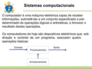 Sistemas computacionais
O computador é uma máquina eletrônica capaz de receber
informações, submetê-las a um conjunto especificado e pré-
determinado de operações lógicas e aritméticas, e fornecer o
resultado destas operações.
Os computadores de hoje são dispositivos eletrônicos que, sob
direção e controle de um programa, executam quatro
operações básicas:
Processamento
Entrada Saída
Armazenamento
 