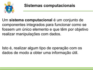 Sistemas computacionais
Um sistema computacional é um conjunto de
componentes integrados para funcionar como se
fossem um único elemento e que têm por objetivo
realizar manipulações com dados.
Isto é, realizar algum tipo de operação com os
dados de modo a obter uma informação útil.
 