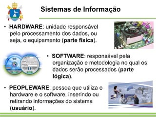 Sistemas de Informação
• HARDWARE: unidade responsável
pelo processamento dos dados, ou
seja, o equipamento (parte física).
• SOFTWARE: responsável pela
organização e metodologia no qual os
dados serão processados (parte
lógica).
• PEOPLEWARE: pessoa que utiliza o
hardware e o software, inserindo ou
retirando informações do sistema
(usuário).
 