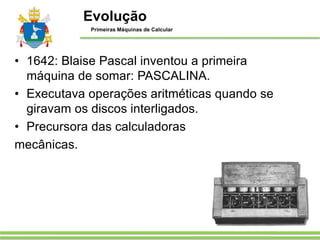 • 1642: Blaise Pascal inventou a primeira
máquina de somar: PASCALINA.
• Executava operações aritméticas quando se
giravam os discos interligados.
• Precursora das calculadoras
mecânicas.
Evolução
Primeiras Máquinas de Calcular
 