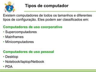 Tipos de computador
Existem computadores de todos os tamanhos e diferentes
tipos de configuração. Eles podem ser classificados em:
Computadores de uso coorporativo
• Supercomputadores
• Mainframes
• Minicomputadores
Computadores de uso pessoal
• Desktop
• Notebook/laptop/Netbook
• PDA
 