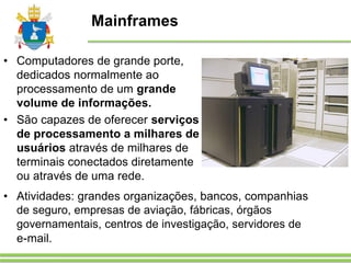 Mainframes
• Computadores de grande porte,
dedicados normalmente ao
processamento de um grande
volume de informações.
• São capazes de oferecer serviços
de processamento a milhares de
usuários através de milhares de
terminais conectados diretamente
ou através de uma rede.
• Atividades: grandes organizações, bancos, companhias
de seguro, empresas de aviação, fábricas, órgãos
governamentais, centros de investigação, servidores de
e-mail.
 