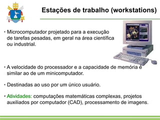 Estações de trabalho (workstations)
• Microcomputador projetado para a execução
de tarefas pesadas, em geral na área científica
ou industrial.
• A velocidade do processador e a capacidade de memória é
similar ao de um minicomputador.
• Destinadas ao uso por um único usuário.
• Atividades: computações matemáticas complexas, projetos
auxiliados por computador (CAD), processamento de imagens.
 