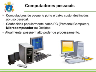 Computadores pessoais
• Computadores de pequeno porte e baixo custo, destinados
ao uso pessoal.
• Conhecidos popularmente como PC (Personal Computer),
Microcomputador ou Desktop.
• Atualmente, possuem alto poder de processamento.
 