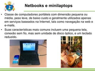 Netbooks e minilaptops
• Classe de computadores portáteis com dimensão pequena ou
média, peso leve, de baixo custo e geralmente utilizados apenas
em serviços baseados na Internet, tais como navegação na web e
e-mails.
• Suas características mais comuns incluem uma pequena tela,
conexão sem fio, mas sem unidade de disco óptico, e um teclado
reduzido.
 
