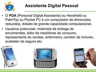Assistente Digital Pessoal
• O PDA (Personal Digital Assistants) ou Handheld ou
PalmTop ou Pocket PC é um computador de dimensões
reduzidas, dotado de grande capacidade computacional.
• Usuários potenciais: motorista de entrega de
encomendas, leitor de medidores de consumo,
representante de vendas, enfermeiro, corretor de imóveis,
avaliador de seguro etc.
 