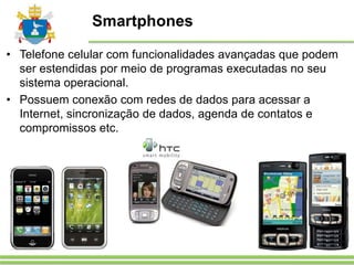 Smartphones
• Telefone celular com funcionalidades avançadas que podem
ser estendidas por meio de programas executadas no seu
sistema operacional.
• Possuem conexão com redes de dados para acessar a
Internet, sincronização de dados, agenda de contatos e
compromissos etc.
 