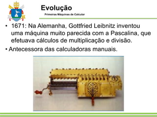 • 1671: Na Alemanha, Gottfried Leibnitz inventou
uma máquina muito parecida com a Pascalina, que
efetuava cálculos de multiplicação e divisão.
• Antecessora das calculadoras manuais.
Evolução
Primeiras Máquinas de Calcular
 