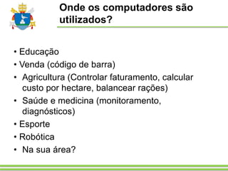 Onde os computadores são
utilizados?
• Educação
• Venda (código de barra)
• Agricultura (Controlar faturamento, calcular
custo por hectare, balancear rações)
• Saúde e medicina (monitoramento,
diagnósticos)
• Esporte
• Robótica
• Na sua área?
 