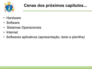 Cenas dos próximos capítulos...
• Hardware
• Software
• Sistemas Operacionais
• Internet
• Softwares aplicativos (apresentação, texto e planilha)
 