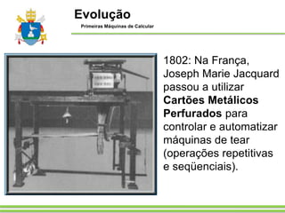 1802: Na França,
Joseph Marie Jacquard
passou a utilizar
Cartões Metálicos
Perfurados para
controlar e automatizar
máquinas de tear
(operações repetitivas
e seqüenciais).
Evolução
Primeiras Máquinas de Calcular
 