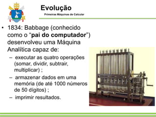 • 1834: Babbage (conhecido
como o “pai do computador”)
desenvolveu uma Máquina
Analítica capaz de:
– executar as quatro operações
(somar, dividir, subtrair,
multiplicar) ;
– armazenar dados em uma
memória (de até 1000 números
de 50 dígitos) ;
– imprimir resultados.
Evolução
Primeiras Máquinas de Calcular
 