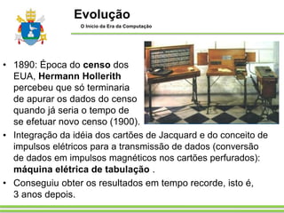 • 1890: Época do censo dos
EUA, Hermann Hollerith
percebeu que só terminaria
de apurar os dados do censo
quando já seria o tempo de
se efetuar novo censo (1900).
• Integração da idéia dos cartões de Jacquard e do conceito de
impulsos elétricos para a transmissão de dados (conversão
de dados em impulsos magnéticos nos cartões perfurados):
máquina elétrica de tabulação .
• Conseguiu obter os resultados em tempo recorde, isto é,
3 anos depois.
Evolução
O Início da Era da Computação
 