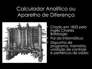 Calculador Analítico ou Aparelho de Diferença Criado em 1833 pelo inglês Charles Babbage; Pai da Informática; Dispunha de programa, memória, unidade de controle e periféricos de saída; 