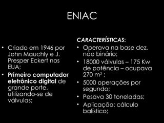 ENIAC Criado em 1946 por John Mauchly e J. Presper Eckert nos EUA; Primeiro computador eletrônico digital   de grande porte, utilizando-se de válvulas; CARACTERÍSTICAS : Operava na base dez, não binário; 18000 válvulas – 175 Kw de potência – ocupava 270 m 2  ; 5000 operações por segundo; Pesava 30 toneladas; Aplicação: cálculo balístico; 