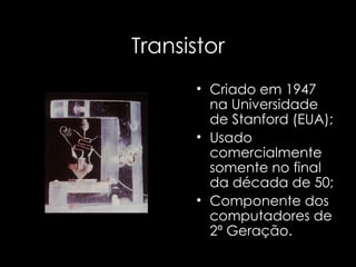 Transistor Criado em 1947 na Universidade de Stanford (EUA); Usado comercialmente somente no final da década de 50; Componente dos computadores de 2ª Geração. 